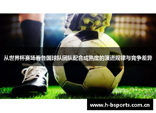 从世界杯赛场看各国球队团队配合成熟度的演进规律与竞争差异