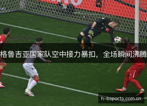 格鲁吉亚国家队空中接力暴扣,全场瞬间沸腾 格鲁吉亚国家队空中接力暴扣,全场瞬间沸腾